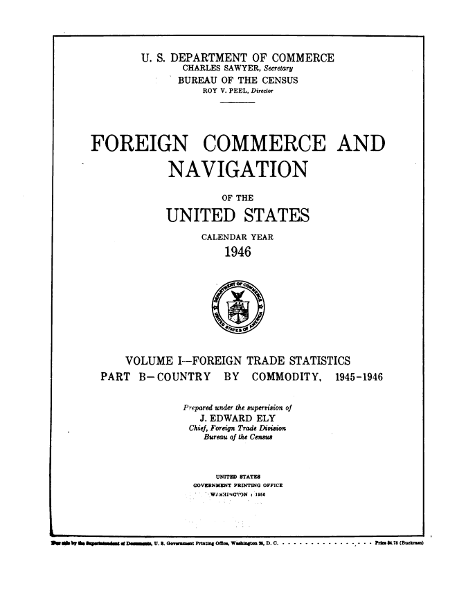handle is hein.usccsset/usconset38747 and id is 1 raw text is: U. S. DEPARTMENT OF COMMERCE
CHARLES SAWYER, Secretary
BUREAU OF THE CENSUS
ROY V. PEEL, Director
FOREIGN COMMERCE AND
NAVIGATION
OF THE

UNITED

STATES

CALENDAR YEAR
1946

VOLUME I--FOREIGN TRADE STATISTICS

PART B- COUNTRY

BY COMMODITY,

1945-1946

Prepared under the supervision of
J. EDWARD ELY
Chief, Foreign Trade Division
Bureau of the Census
UNITED STATES
GOVERNMENT PRINTING OFFICE
W/-13I G)N : 1950

We a by g /Rf& d Db~imiIn  d, U. B. ovuunmt Printn os, WwWAahag 25, D. C.. .. .. .. .. . ............. P.75 (Buckram)


