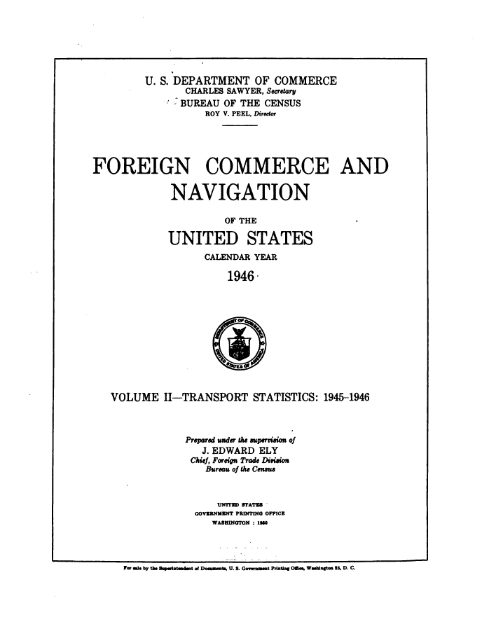 handle is hein.usccsset/usconset38748 and id is 1 raw text is: U. S. DEPARTMENT OF COMMERCE
CHARLES SAWYER, Secretary
BUREAU OF THE CENSUS
ROY V. PEEL, Diredor
FOREIGN COMMERCE AND
NAVIGATION
OF THE                -
UNITED STATES
CALENDAR YEAR
1946-
a
VOLUME II-TRANSPORT STATISTICS: 1945-1946
Prepared under the supervision of
J. EDWARD ELY
Chief, Foreign Trade Division
Bureau of the Censeus
UNITE STATES'
GOVERNMENT PUINTMO OFFICE
WASHINGTON : 1960

For We. by the Suprtndmt of Downwt, U. S. Government Printing Meos Warbigtom 16. D. C.


