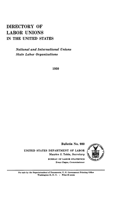 handle is hein.usccsset/usconset38749 and id is 1 raw text is: DIRECTORY OF
LABOR UNIONS
IN THE UNITED STATES
National and International Unions
State Labor Organizations
1950

Bulletin No. 980
UNITED STATES DEPARTMENT OF LABOR
Maurice J. Tobin, Secretary
BUREAU OF LABOR STATISTICS
Ewan Clague, Commissioner

For sale by the Superintendent of Documents, U. S. Government Printing Office
Washington 25, D. C. - Price 25 cents

_qoC



