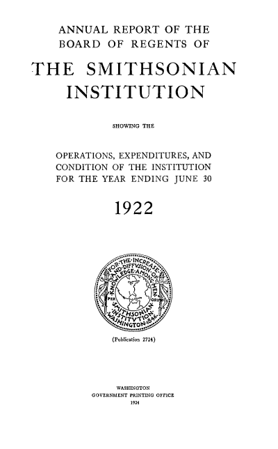 handle is hein.usccsset/usconset38755 and id is 1 raw text is: ANNUAL REPORT OF THE
BOARD OF REGENTS OF
THE SMITHSONIAN
INSTITUTION
SHOWING THE
OPERATIONS, EXPENDITURES, AND
CONDITION OF THE INSTITUTION
FOR THE YEAR ENDING JUNE 30
1922
WASHF.INTO
GOERMNTINTN  OFC
1    I
PER  co  OR
(Publication 2724)
WASHINGTON
GOVERNMENT PRINTING OFFICE
1924


