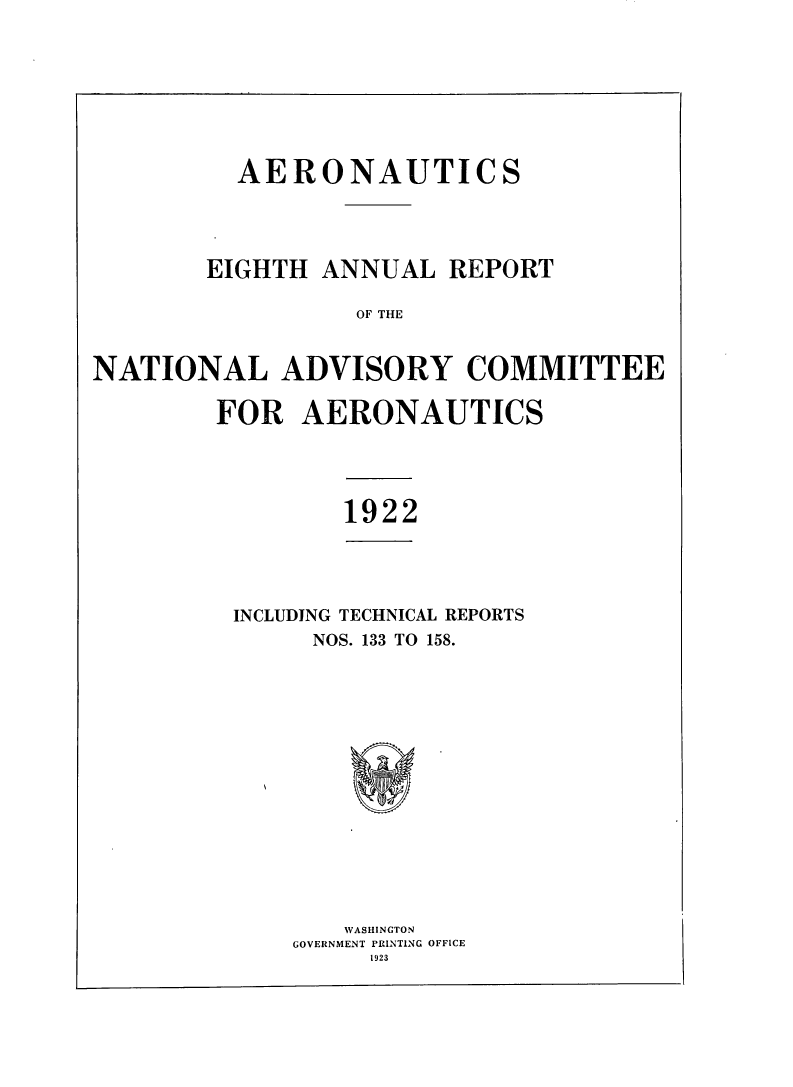 handle is hein.usccsset/usconset38756 and id is 1 raw text is: AERONAUTICS
EIGHTH ANNUAL REPORT
OF THE
NATIONAL ADVISORY COMMITTEE
FOR AERONAUTICS

1922
INCLUDING TECHNICAL REPORTS
NOS. 133 TO 158.
WAS HI NGTOFN
GOVERNMENT PRINTING OFFICE
1923


