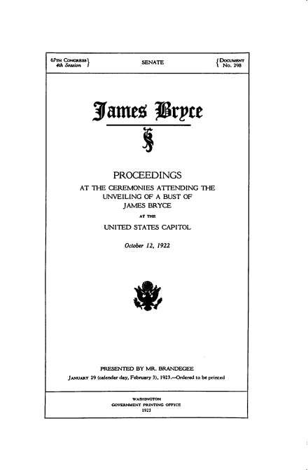 handle is hein.usccsset/usconset38758 and id is 1 raw text is: 67TH   RESS               SENATE                   CUMENT
4th ectin INo. 298
3fames isrpce
PROCEEDINGS
AT THE CEREMONIES ATTENDING THE
UNVEILING OF A BUST OF
JAMES BRYCE
AT THE
UNITED STATES CAPITOL
October 12, 1922
PRESENTED BY MR. BRANDEGEE
JANUARY 29 (calendar day, February 3). 1923.-Ordered to be printed
WASHINGTON
GOVERNMENT PRINTING OFFICE
1923


