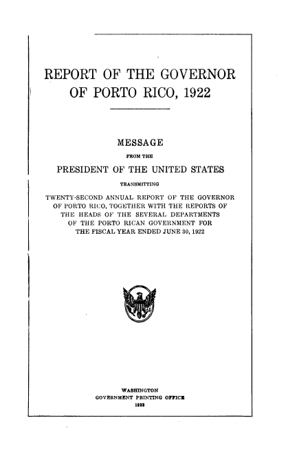 handle is hein.usccsset/usconset38759 and id is 1 raw text is: REPORT OF THE GOVERNOR
OF PORTO RICO, 1922
MESSAGE
FROM THE
PRESIDENT OF THE UNITED STATES
TRANSMITTING
TWENTY-SECOND ANNUAL REPORT OF THE GOVERNOR
OF PORTO RICO, TOGETHER WITH THE REPORTS OF
THE HEADS OF THE SEVERAL DEPARTMENTS
OF THE PORTO RICAN GOVERNMENT FOR
THE FISCAL YEAR ENDED JUNE 30, 1922
WASHINGTON
GOVERNMENT PRINTING OFFICE
1923



