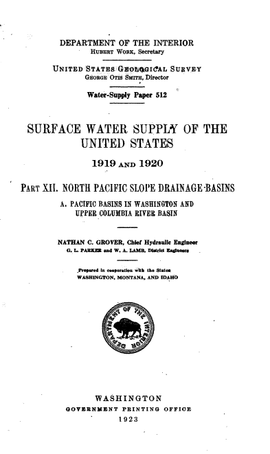 handle is hein.usccsset/usconset38760 and id is 1 raw text is: DEPARTMENT OF THE INTERIOR
HUBERT WoRK, Secretary
UNITED STATEs GEOW041CAL SURVEY
GEORGE OTIs Surm, Director
Water-Supply Paper 512
SURFACE WATER SUPPLY OF THE
UNITED STATES
1919 AND 1920
PART XII. NORTH PACIFIC SLOPE DRAINAGE -BASINS
A. PACIFIC BASINS IN WASHINGTON AND
UPPER COLUMBIA RIVED BASIN
NATHAN C. GROVER, Chief Hydraulic Engineer
G. L. PARKER pad W. A. LAMB, District EagOuqm
. Prepared in cooperation with the States
WASHINGTON, MONTANA, AND IDAHO
WASHINGTON
GOVERNMENT PRINTING OFFICE
1923


