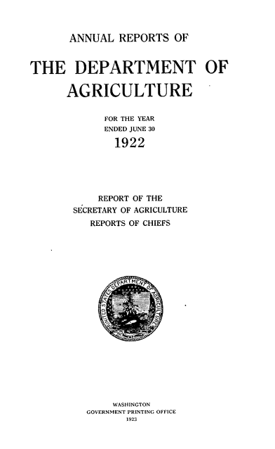 handle is hein.usccsset/usconset38761 and id is 1 raw text is: ANNUAL REPORTS OF

THE DEPARTMENT OF
AGRICULTURE
FOR THE YEAR
ENDED JUNE 30
1922
REPORT OF THE
SECRETARY OF AGRICULTURE
REPORTS OF CHIEFS
WASHINGTON
GOVERNMENT PRINTING OFFICE
1923


