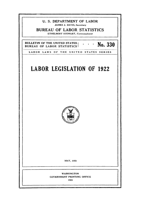 handle is hein.usccsset/usconset38763 and id is 1 raw text is: BULLETIN OF THE UNITED STATES
BUREAU OF LABOR STATISTICS £

LABOR LAWS OF THE UNITED STATES SERIES
LABOR      LEGISLATION       OF   1922
MAY, 1923
WASHINGTON
GOVERNMENT PRINTING OFFICE
1923

U. S. DEPARTMENT OF LABOR
JAMES J. DAVIS, Secretary
BUREAU OF LABOR STATISTICS
ETHELBERT STEWART, Commissioner

No. 330


