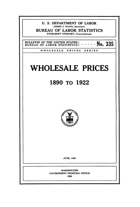 handle is hein.usccsset/usconset38765 and id is 1 raw text is: U. S. DEPARTMENT OF LABOR
JAMES J. DAVIS, Secretary
BUREAU OF LABOR STATISTICS
ETHELBERT STEWART, Commissioner
BULLETIN OF THE UNITED STATES
BUREAU OF LABOR STATISTICS . . . . . O.
WHOLESALE PRICES SERIES
WHOLESALE PRICES
1890 TO 1922
JUNE, 1923
WASHINGTON
GOVERNMENT PRINTING OFFICE
1923



