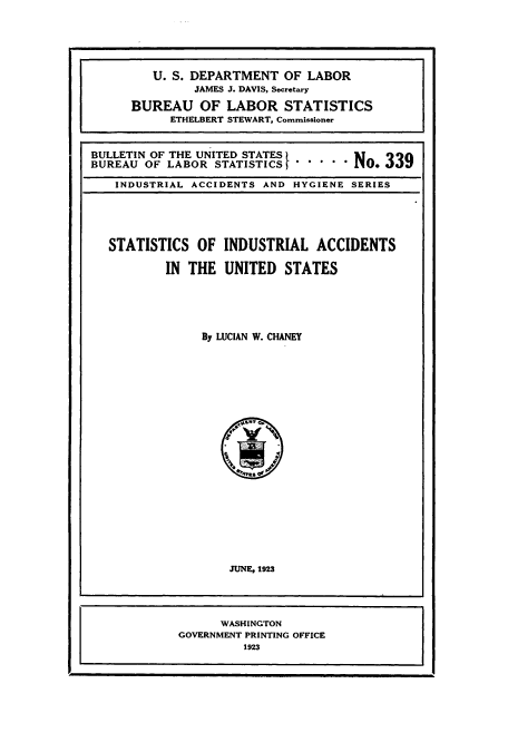 handle is hein.usccsset/usconset38767 and id is 1 raw text is: U. S. DEPARTMENT OF LABOR
JAMES J. DAVIS, Secretary
BUREAU OF LABOR STATISTICS
ETHELBERT STEWART, Commissioner
BULLETIN OF THE UNITED STATES
BUREAU OF LABOR STATISTICS     ' ' ' NO.33
INDUSTRIAL ACCIDENTS AND HYGIENE SERIES

STATISTICS OF INDUSTRIAL ACCIDENTS
IN THE UNITED STATES
By LUCIAN W. CHANEY
JUNE, 1923
WASHINGTON
GOVERNMENT PRINTING OFFICE
1923


