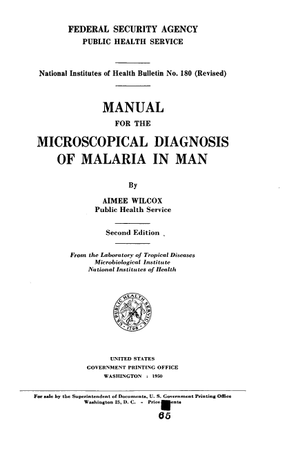 handle is hein.usccsset/usconset38769 and id is 1 raw text is: FEDERAL SECURITY AGENCY
PUBLIC HEALTH SERVICE
National Institutes of Health Bulletin No. 180 (Revised)
MANUAL
FOR THE
MICROSCOPICAL DIAGNOSIS
OF MALARIA IN MAN
By
AIMEE WILCOX
Public Health Service

Second Edition
From the Laboratory of Tropical Diseases
Microbiological Institute
National Institutes of Health
1798
UNITED STATES
GOVERNMENT PRINTING OFFICE
WASHINGTON : 1950

For sale by the Superintendent of Documents, U. S. Government Printing Office
Washington 25, D. C. - Price    ent.
65


