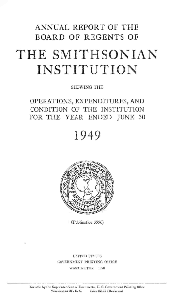 handle is hein.usccsset/usconset38772 and id is 1 raw text is: ANNUAL REPORT OF THE
BOARD OF REGENTS OF
THE SMITHSONIAN
INSTITUTION
SHOWING THE
OPERATIONS, EXPENDITURES, AND
CONDITION OF THE INSTITUTION
FOR THE YEAR ENDED JUNE 30
1949
(Publication 3996)
UNITED) STATES
GOVERNMENT PRINTING OFFICE
WASHINGTON  1950
For sale by the Superintendent of Documents, U. S. Government Printing Office
WVashington 25, D. C.  Price $2.75 (Buckram)


