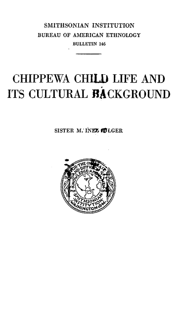 handle is hein.usccsset/usconset38774 and id is 1 raw text is: SMITHSONIAN INSTITUTION
BUREAU OF AMERICAN ETHNOLOGY
BULLETIN 146
CHIPPEWA CHILD LIFE AND
ITS CULTURAL BACKGROUND
SISTER M.' INEY 9PLGER
TI.
JMINGTO, j


