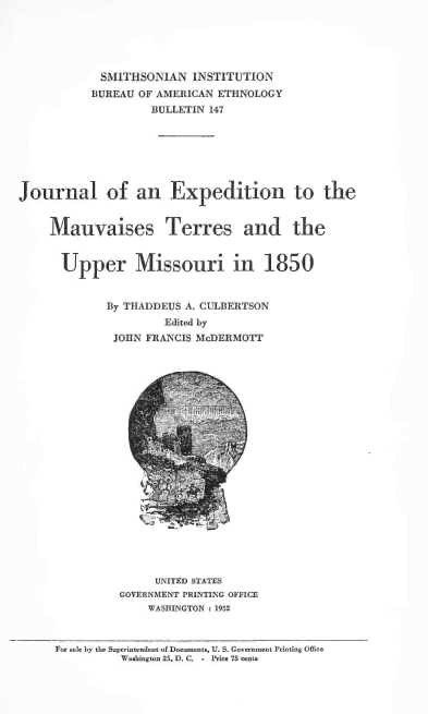 handle is hein.usccsset/usconset38775 and id is 1 raw text is: SMITHSONIAN INSTITUTION
BUREAU OF AMERICAN ETHNOLOGY
BULLETIN 147
Journal of an Expedition to the
Mauvaises Terres and the
Upper Missouri in 1850
By THADDEUS A. CULBERTSON
Edited by
JOHN FRANCIS McDERMOTT
UNITED STATES
GOVERNMENT PRINTING OFFICE
WASHINGTON : 1952
For sale by the Superintendent of Documents, U. S. Government Printing Office
Washington 25, D. C. - Price 75 cents


