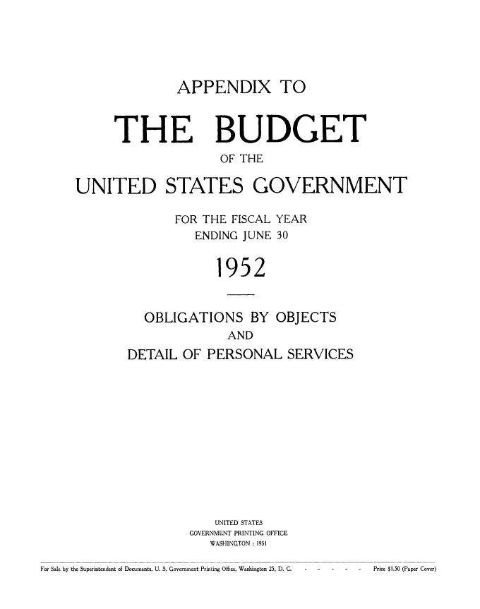 handle is hein.usccsset/usconset38782 and id is 1 raw text is: APPENDIX TO

THE

BUDGET

OF THE
UNITED STATES GOVERNMENT
FOR THE FISCAL YEAR
ENDING JUNE 30
1952
OBLIGATIONS BY OBJECTS
AND
DETAIL OF PERSONAL SERVICES

UNITED STATES
GOVERNMENT PRINTING OFFICE
WASHINGTON : 1951

For Sale by the Superintendent of Documents, U. S. Government Printing Office, Washington 25, D. C.

Price $1.50 (Paper Cover)


