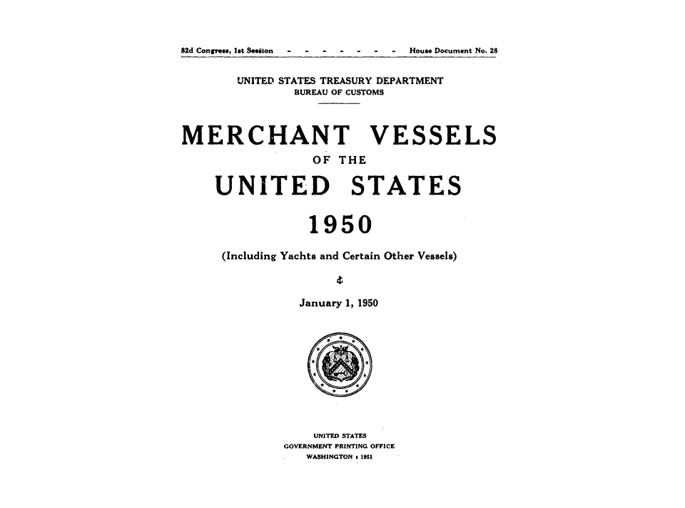 handle is hein.usccsset/usconset38783 and id is 1 raw text is: 82d Congress, 1st Sesilon    -    -    -    -    -    -   -

UNITED STATES TREASURY DEPARTMENT
BUREAU OF CUSTOMS

MERCHANT

OF THE

UNITED

STATES

1950
(Including Yachts and Certain Other Vessels)
January 1, 1950

UNITED STATES
GOVERNMENT PRINTING OFFICE
WASHINGTON . 1951

VE

SSELS

House Document No. 28


