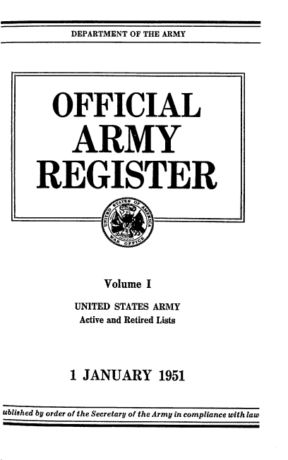 handle is hein.usccsset/usconset38784 and id is 1 raw text is: DEPARTMENT OF THE ARMY

OFFICIAL
ARMY
REGISTER
Volume I
UNITED STATES ARMY
Active and Retired Lists
1 JANUARY 1951
ublished by order of the Secretary of the Army in compliance with law


