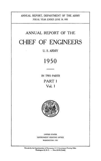 handle is hein.usccsset/usconset38785 and id is 1 raw text is: ANNUAL REPORT, DEPARTMENT OF THE ARMY
FISCAL YEAR ENDED JUNE 30, 1950
ANNUAL REPORT OF THE
CHIEF OF ENGINEERS
U. S. ARMY
1950
IN TWO PARTS

PART 1
Vol. 1

UNITED STATES
GOVERNMENT PRINTING OFFICE
WASHINGTON : 1951

For sale by the Superintendent of Documents, U. S. Government Printing Office
Washington 25. D. C. - Price $4.00 (Cloth)


