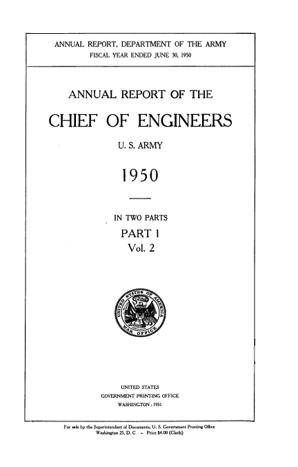 handle is hein.usccsset/usconset38786 and id is 1 raw text is: ANNUAL REPORT, DEPARTMENT OF THE ARMY
FISCAL YEAR ENDED JUNE 30, 1950
ANNUAL REPORT OF THE
CHIEF OF ENGINEERS
U. S. ARMY
1950
IN TWO PARTS

PART 1
Vol. 2
E(ys OF

UNITED STATES
GOVERNMENT PRINTING OFFICE
WASHINGTON : 1951

For sale by the Superintendent of Documents. U. S. Government Printing Office
Washington 25. D. C. - Price $4.00 (Cloth)


