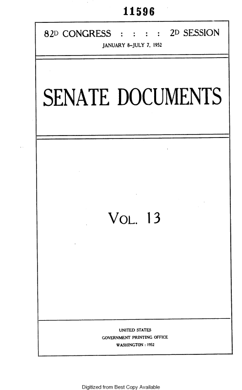 handle is hein.usccsset/usconset38798 and id is 1 raw text is: 11596
82D CONGRESS      :  : : : 2D SESSION
JANUARY 8-JULY 7, 1952

SENATE DOCUMENTS

VOL. 13

UNITED STATES
GOVERNMENT PRINTING OFFICE
WASHINGTON : 1952

Digitized from Best Copy Available


