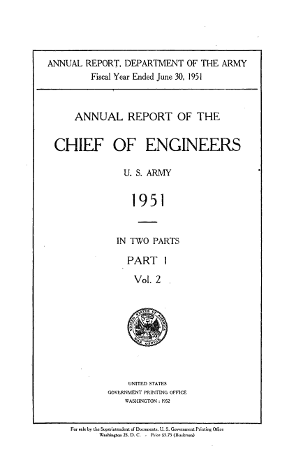 handle is hein.usccsset/usconset38805 and id is 1 raw text is: ANNUAL REPORT, DEPARTMENT OF THE ARMY
Fiscal Year Ended June 30, 1951
ANNUAL REPORT OF THE
CHIEF OF ENGINEERS
U. S. ARMY
1951
IN TWO PARTS

PART 1
Vol. 2

UNITED STATES
GOVERNMENT PRINTING OFFICE
WASHINGTON : 1952

For sale by the Superintendent of Documents, U. S. Government Printing Office
Washington 25, D. C. - Price $3.75 (Buckrams)


