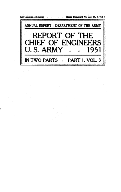 handle is hein.usccsset/usconset38806 and id is 1 raw text is: B2d tongres, d Session  . .   Houe Document No. 272, Pt. I, VoL 3
ANNUAL REPORT - DEPARTMENT OF THE ARMY
REPORT OF THE
CHIEF OF ENGINEERS
U. S. ARMY            -       1951
IN TWO PARTS      - PART 1, VOL 3


