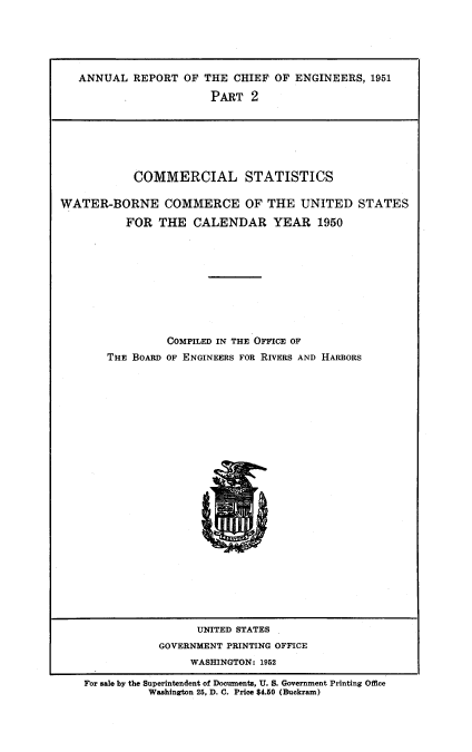 handle is hein.usccsset/usconset38807 and id is 1 raw text is: ANNUAL REPORT OF THE CHIEF OF ENGINEERS, 1951
PART 2
COMMERCIAL STATISTICS
WATER-BORNE COMMERCE OF THE UNITED STATES
FOR THE CALENDAR YEAR 1950
COMPILED IN THE OFFICE OF
THE BOARD OF ENGINEERS FOR RIVERS AND HARBORS
Ul

UNITED STATES
GOVERNMENT PRINTING OFFICE
WASHINGTON: 1952
For sale by the Superintendent of Documents, U. S. Government Printing Office
Washington 25, D. C. Price $4.50 (Buckram)


