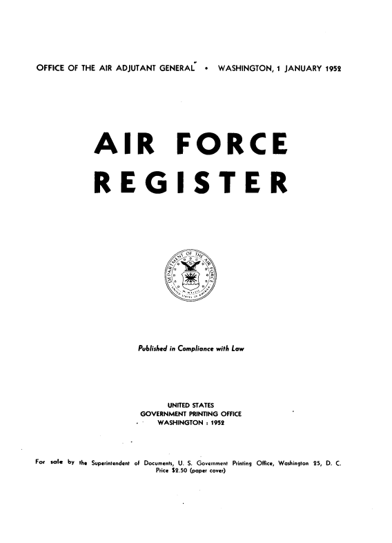 handle is hein.usccsset/usconset38809 and id is 1 raw text is: OFFICE OF THE AIR ADJUTANT GENERAL   * WASHINGTON, 1 JANUARY 1952

AIR

FORCE

REG ISTER
~R FTNF
Published in Compliance with Law
UNITED STATES
GOVERNMENT PRINTING OFFICE
WASHINGTON : 1952
For sale by the Superintendent of Documents, U. S. Government Printing Office, Washington 25, D. C.
Price $2.50 (paper cover)


