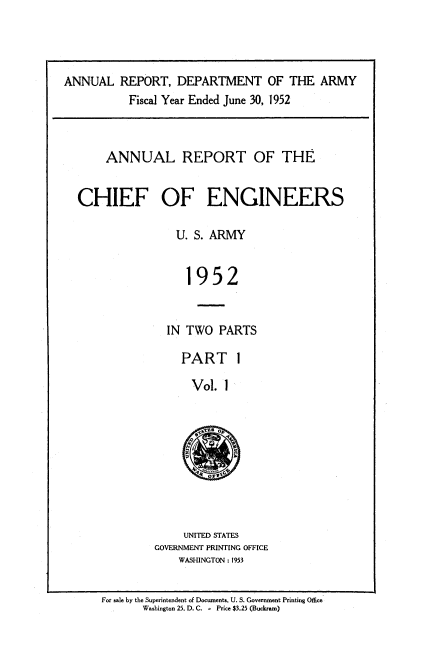 handle is hein.usccsset/usconset38819 and id is 1 raw text is: ANNUAL REPORT, DEPARTMENT OF THE ARMY
Fiscal Year Ended June 30, 1952
ANNUAL REPORT OF THE
CHIEF OF ENGINEERS
U. S. ARMY
1952
IN TWO PARTS

PART I
Vol. 1

UNITED STATES
GOVERNMENT PRINTING OFFICE
WASHINGTON : 1953

For sale by the Superintendent of Documents. U. S. Government Printing Office
Washington 25, D. C. - Price $3.25 (Buckrami)


