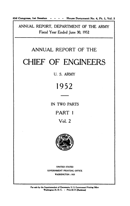 handle is hein.usccsset/usconset38820 and id is 1 raw text is: 83d Congress, 1st Session  -  -  - -  House Document No. 4, Pt. 1, Vol. 2
ANNUAL REPORT, DEPARTMENT OF THE ARMY
Fiscal Year Ended June 30, 1952
ANNUAL REPORT OF THE
CHIEF OF ENGINEERS
U. S. ARMY
1952
IN TWO PARTS

PART 1
Vol. 2

UNITED STATES
GOVERNMENT PRINTING OFFICE
WASHINGTON : 1953

For sale by the Superintendent of Documet. U. S. Govenument Priting Office
Washington 25. D. C. - Price $3.75 (Buckcam)


