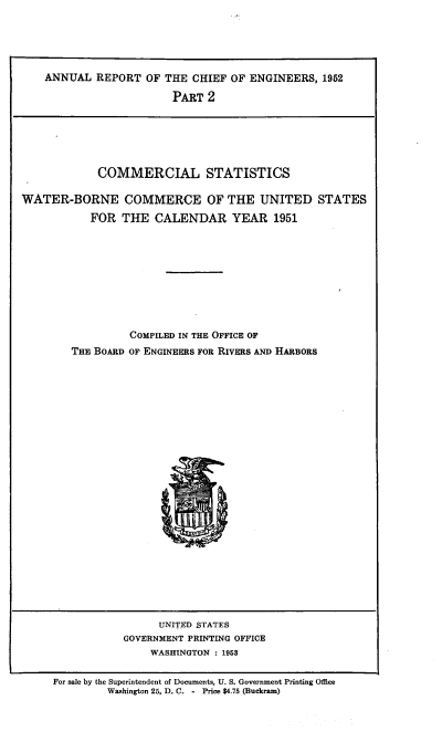 handle is hein.usccsset/usconset38821 and id is 1 raw text is: ANNUAL REPORT OF THE CHIEF OF ENGINEERS, 1952
PART 2

COMMERCIAL STATISTICS
WATER-BORNE COMMERCE OF THE UNITED STATES
FOR THE CALENDAR YEAR 1951
COMPILED IN THE OFFICE OF
THE BOARD OF ENGINEERS FOR RIVERS AND HARBORS

UNITED STATES
GOVERNMENT PRINTING OFFICE
WASHINGTON : 1953

For sale by the Superintendent of Documents, U. S. Government Printing Office
Washington 25, D. C. - Price $4.75 (Buckram)


