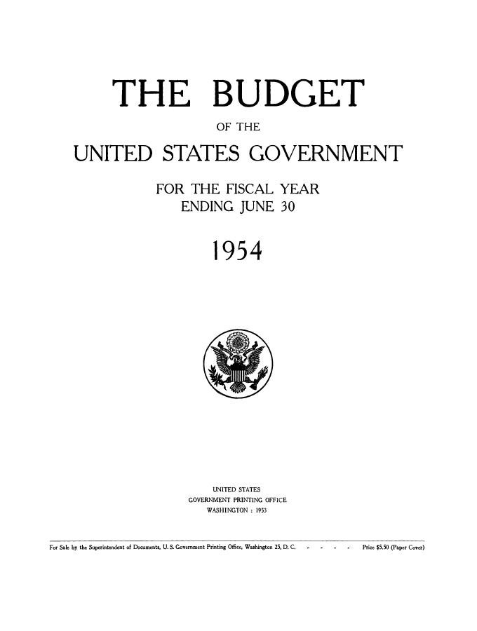 handle is hein.usccsset/usconset38823 and id is 1 raw text is: THE

BUDGET

OF THE
UNITED STATES GOVERNMENT

FOR THE FISCAL
ENDING JUNE

1

YEAR
30

954

UNITED STATES
GOVERNMENT PRINTING OFFICE
WASHINGTON : 1953

For Sale by the Superintendent of Documents, U. S. Government Printing Office, Washington 25, D. C.  ..

Price $5.50 (Paper Cover)


