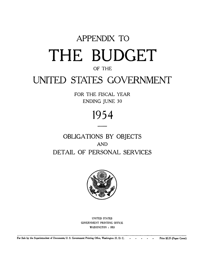 handle is hein.usccsset/usconset38824 and id is 1 raw text is: APPENDIX TO

THE

BUDGET

OF THE
UNITED STATES GOVERNMENT
FOR THE FISCAL YEAR
ENDING JUNE 30
1954
OBLIGATIONS BY OBJECTS
AND
DETAIL OF PERSONAL SERVICES

UNITED STATES
GOVERNMENT PRINTING OFFICE
WASHINGTON : 1953

For Sale by the Superintendent of Documents, U. S. Government Printing Office, Washington 25, D. C.

Price $2.25 (Paper Cover)


