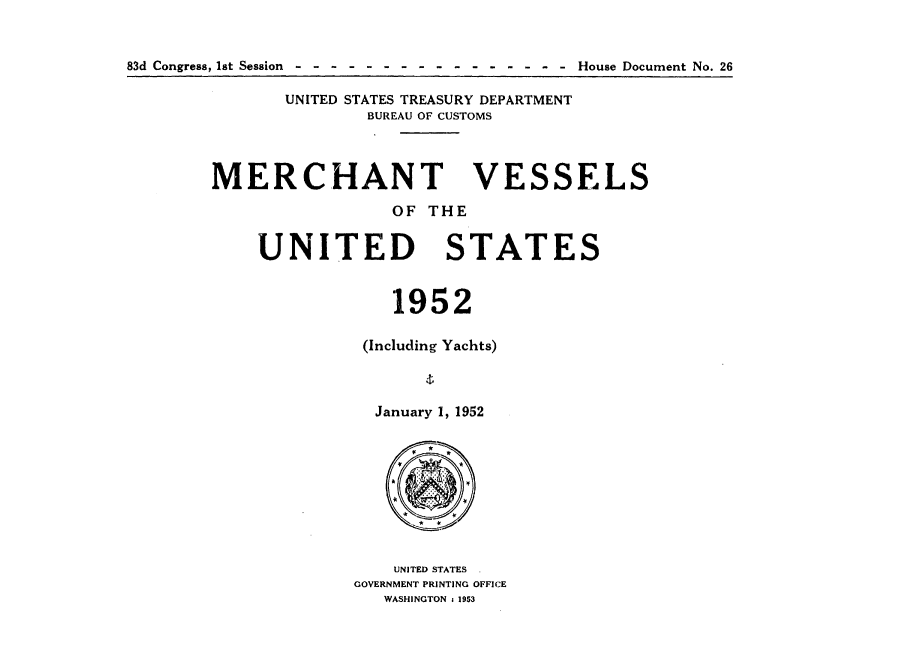 handle is hein.usccsset/usconset38826 and id is 1 raw text is: 83d Congress, 1st Session    -  -  -  -  - -   -  -  -  -  -  -   - - -   -   House Document No. 26

UNITED STATES TREASURY DEPARTMENT
BUREAU OF CUSTOMS

MERCHANT
OF THE

UNITED

VESSELS

STATES

1952
(Including Yachts)
January 1, 1952
UNITED STATES
GOVERNMENT PRINTING OFFICE
WASHINGTON 1 1953


