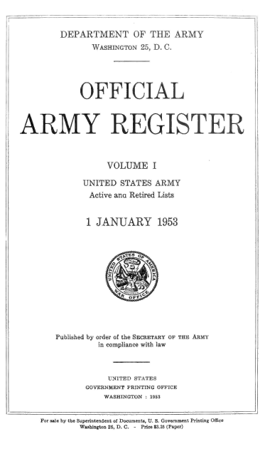 handle is hein.usccsset/usconset38827 and id is 1 raw text is: DEPARTMENT OF THE ARMY
WASHINGTON 25, D. C.
OFFICIAL
ARMY REGISTER
VOLUME I
UNITED STATES ARMY
Active ana Retired Lists
1 JANUARY 1953
Published by order of the SECRETARY OF THE ARMY
in compliance with law
UNITED STATES
GOVERNMENT PRINTING OFFICE
WASHINGTON : 1953
For sale by the Superintendent of Documents, U. S. Government Printing Office
Washington 25, D. C. - Price $3.25 (Paper)


