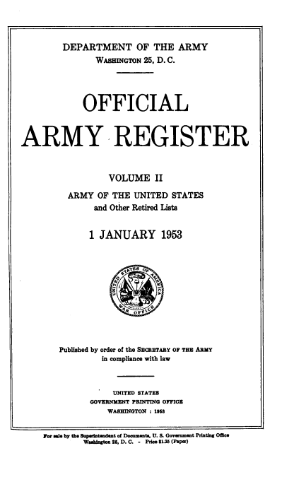 handle is hein.usccsset/usconset38828 and id is 1 raw text is: DEPARTMENT OF THE ARMY
WASHINGTON 25, D. C.
OFFICIAL
ARMY-REGISTER
VOLUME II
ARMY OF THE UNITED STATES
and Other Retired Lists
1 JANUARY 1953
Published by order of the SECRETARY OF THE ARMY
in compliance with law
UNITED STATES
GOVERNMENT PRINTING OFFICE
WASHINGTON : 1958
For sale by the Superintendent of Documents, U. S. Government Printing Office
Washington 86, D. C. - Price $1.25 (Paper)


