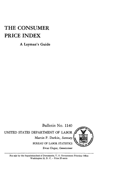 handle is hein.usccsset/usconset38830 and id is 1 raw text is: THE CONSUMER
PRICE INDEX
A Layman's Guide
Bulletin No. 1140
UNITED STATES DEPARTMENT OF LABOR
Martin P. Durkin, Secretary =
BUREAU OF LABOR STATISTICS
Ewan Clague, Commissioner
For sale by the Superintendent of Documents, U. S. Government Printing Office
Washington 25, D. C. - Price 20 cents


