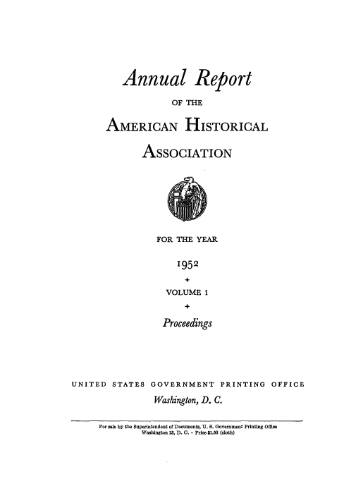 handle is hein.usccsset/usconset38834 and id is 1 raw text is: Annual Report
OF THE
AMERICAN HISTORICAL

ASSOCIATION
FOR THE YEAR
1952
VOLUME 1

Proceedings
UNITED STATES GOVERNMENT PRINTING OFFICE
Washington, D. C.

For sale by the Superintendent of Documents, U. S. Government Printing Office
Washington 25, D). C. - Price $1.50 (cloth)


