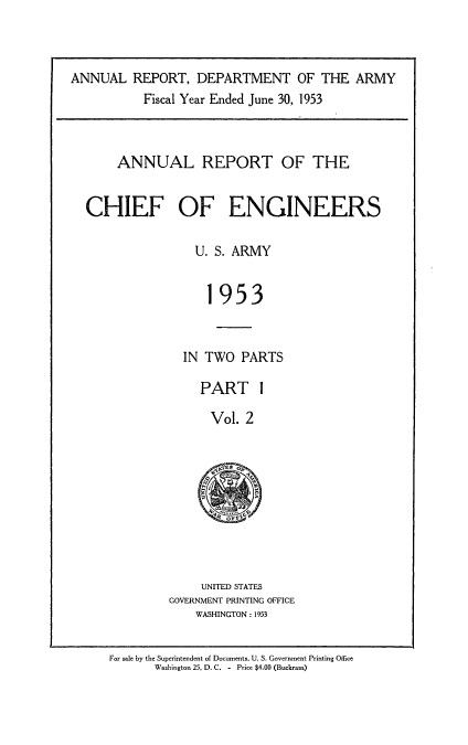 handle is hein.usccsset/usconset38838 and id is 1 raw text is: ANNUAL REPORT, DEPARTMENT OF THE ARMY
Fiscal Year Ended June 30, 1953
ANNUAL REPORT OF THE
CHIEF OF ENGINEERS
U. S. ARMY
1953
IN TWO PARTS

PART 1
Vol. 2
9 ,Esp.

UNITED STATES
GOVERNMENT PRINTING OFFICE
WASHINGTON : 1953

For sale by the Superintendent of Documents, U. S. Government Printing Office
Woshington 25. D. C. - Price $4.00 (Buckrams)


