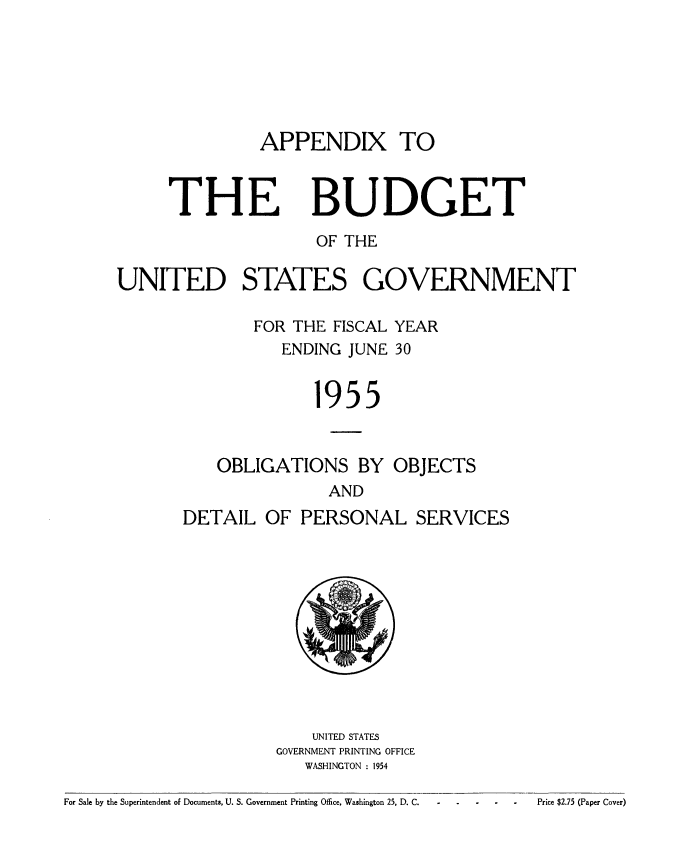 handle is hein.usccsset/usconset38842 and id is 1 raw text is: APPENDIX TO

THE

BUDGET

OF THE
UNITED STATES GOVERNMENT
FOR THE FISCAL YEAR
ENDING JUNE 30
1955
OBLIGATIONS BY OBJECTS
AND
DETAIL OF PERSONAL SERVICES

UNITED STATES
GOVERNMENT PRINTING OFFICE
WASHINGTON : 1954

For Sale by the Superintendent of Documents, U. S. Government Printing Office, Washington 25, D. C.

Price $2.75 (Paper Cover)


