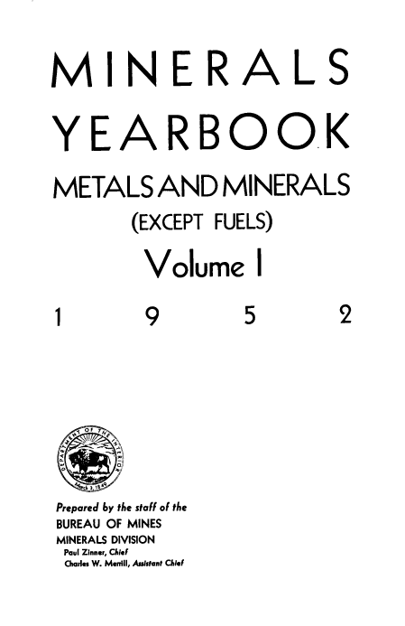 handle is hein.usccsset/usconset38843 and id is 1 raw text is: M I N E R A L S
YEA RBOOK
METALS AND MINERALS
(EXCEPT FUELS)
Volume I
1         9          5         2
N  OF  h
Prepared by the staff of the
BUREAU OF MINES
MINERALS DIVISION
Paul Zinner, Chief
Chiarles W. Merrill, Assistant Chief


