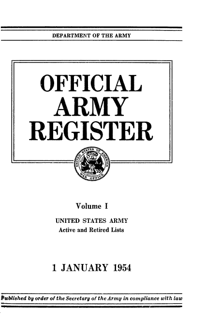 handle is hein.usccsset/usconset38846 and id is 1 raw text is: DEPARTMENT OF THE ARMY

OFFICIAL
ARMY
REGISTER
Volume I
UNITED STATES ARMY
Active and Retired Lists
1 JANUARY 1954

Pubished by order of the Secretary of the Army in compliance with law


