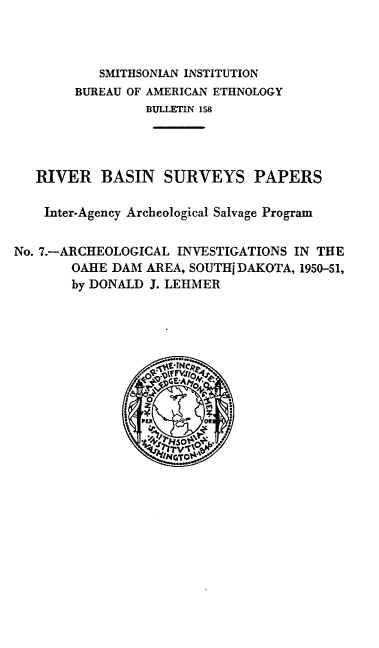 handle is hein.usccsset/usconset38847 and id is 1 raw text is: SMITHSONIAN INSTITUTION
BUREAU OF AMERICAN ETHNOLOGY
BULLETIN 158
RIVER BASIN SURVEYS PAPERS
Inter-Agency Archeological Salvage Program
No. 7.-ARCHEOLOGICAL INVESTIGATIONS IN THE
OAHE DAM AREA, SOUTH] DAKOTA, 1950-51,
by DONALD J. LEHMER
/s0G T


