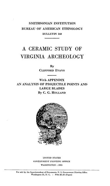 handle is hein.usccsset/usconset38848 and id is 1 raw text is: SMITHSONIAN INSTITUTION
BUREAU OF AMERICAN ETHNOLOGY
BULLETIN 160
A CERAMIC STUDY OF
VIRGINIA ARCHEOLOGY
By
CLIFFORD EVANS
With APPENDIX
AN ANALYSIS OF PROJECTILE POINTS AND
LARGE BLADES
By C. G. HOLLAND
UNITED STATES
GOVERNMENT PRINTING OFFICE
WASHINGTON : 1955

For sale by the Superintendent of Documents, U. S. Government Printing Office
Washington 25, D. C. - Price $1.25 (Paper)


