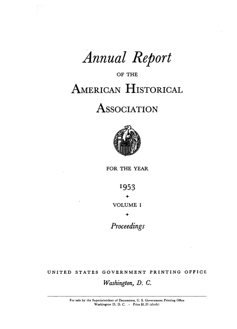 handle is hein.usccsset/usconset38851 and id is 1 raw text is: Annual Report
OF THE
AMERICAN HISTORICAL

ASSOCIATION
FOR THE YEAR
'953
VOLUME I

Proceedings
UNITED STATES GOVERNMENT PRINTING OFFICE
Washington, D. C.

For sale by the Superintendent of Documents, U. S. Government Printing Office
Washington 25, D. C. - Price $1.25 (cloth)


