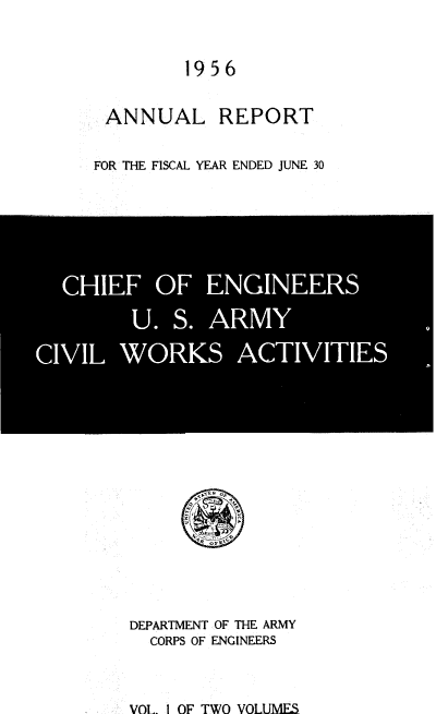 handle is hein.usccsset/usconset38853 and id is 1 raw text is: 1956

ANNUAL REPORT
FOR THE FISCAL YEAR ENDED JUNE 30

DEPARTMENT OF THE ARMY
CORPS OF ENGINEERS

VOL i OF TWO VOLUMES


