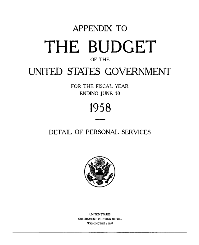 handle is hein.usccsset/usconset38857 and id is 1 raw text is: APPENDIX TO

THE

BUDGET

OF THE
UNITED STATES GOVERNMENT
FOR THE FISCAL YEAR
ENDING JUNE 30
1958
DETAIL OF PERSONAL SERVICES
UNITED STATES
GOVERNMENT PRINTING OFFICE
WASINGTON :1957


