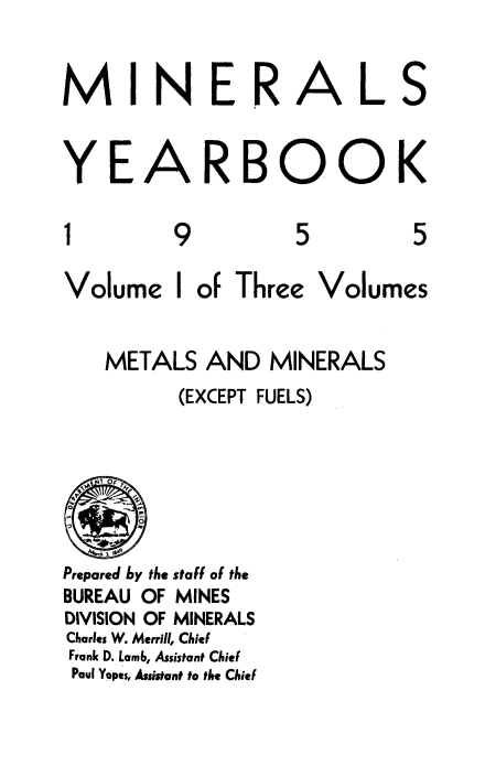 handle is hein.usccsset/usconset38858 and id is 1 raw text is: NER

YE

A

1

9

RBOOK

5

5

Volume

I

of Three

Volumes

METALS AND MINERALS
(EXCEPT FUELS)
EEOF
Prepared by the staff of the
BUREAU OF MINES
DIVISION OF MINERALS
Charles W. Merrill, Chief
Frank D. Lamb, Assistant Chief
Paul Yopes, Assistant to the Chief

M

I

A

L

S


