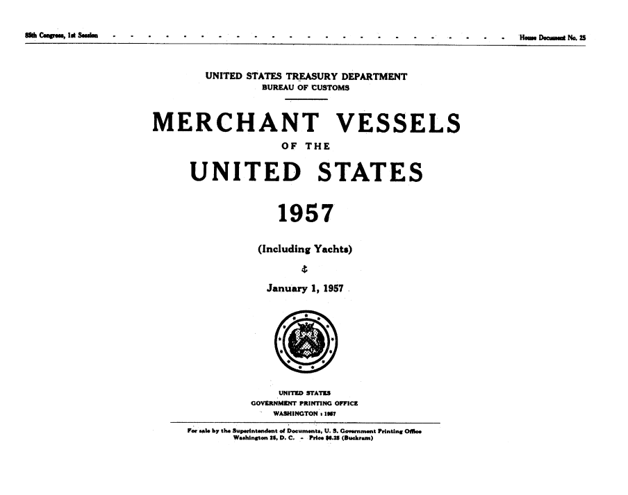 handle is hein.usccsset/usconset38861 and id is 1 raw text is: Silk Cumgrm, Ii Sguhsa                                                                                                                                Hmm. Dacummi No.25

UNITED STATES TREASURY DEPARTMENT
BUREAU OF CUSTOMS
MERCHANT VESSELS
OF THE
UNITED STATES
1957
(Including Yachts)
January 1, 1957
UNITED STATES
GOVERNMENT PRINTING OFFICE
WASHINGTON : 1967
For sal. by the Superntendent of Documents, U. S. Govnment Printing Oil..
Washington 26, D. C. - Pries $6.25 (B rcam)

8ft C wwo, let Sn

'Hew. Dommod No. ZS


