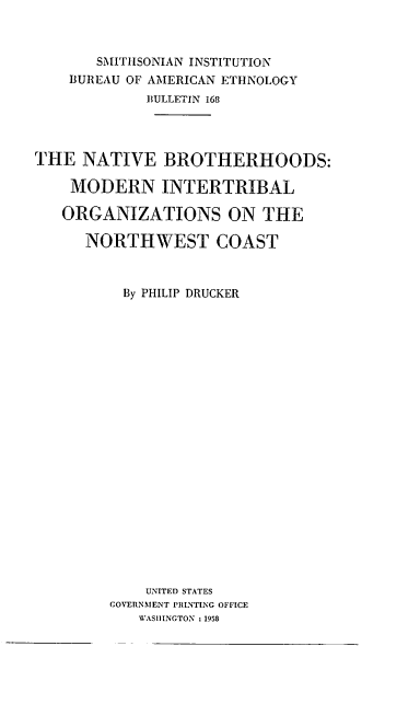handle is hein.usccsset/usconset38863 and id is 1 raw text is: SMITHSONIAN INSTITUTION
BUREAU OF AMERICAN ETHNOLOGY
BULLETIN 168
THE NATIVE BROTHERHOODS:
MODERN INTERTRIBAL
ORGANIZATIONS ON THE
NORTHWEST COAST
By PHILIP DRUCKER
UNITED STATES
GOVERNMENT PRINTING OFFICE
WASHINGTON :1958


