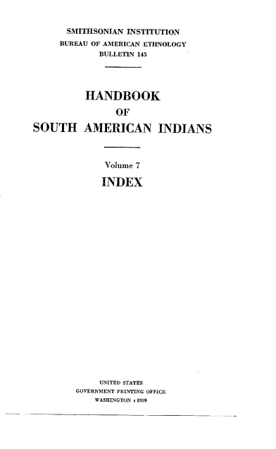 handle is hein.usccsset/usconset38865 and id is 1 raw text is: SMITHSONIAN INSTITUTION
BUREAU OF AMERICAN ETHNOLOGY
BULLETIN 143
HANDBOOK
OF
SOUTH AMERICAN INDIANS

Volume 7
INDEX
UNITED STATES
GOVERNMENT PRINTING OFFICE
WASHINGTON 1 1959


