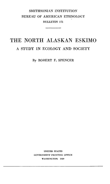 handle is hein.usccsset/usconset38867 and id is 1 raw text is: SMITHSONIAN INSTITUTION
BUREAU OF AMERICAN ETHNOLOGY
BULLETIN 171
THE NORTH ALASKAN ESKIMO
A STUDY IN ECOLOGY AND SOCIETY
By ROBERT F. SPENCER
UNITED STATES
GOVERNMENT PRINTING OFFICE
WASHINGTON: 1959


